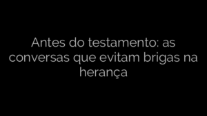 ​Antes do testamento: as conversas que evitam brigas na herança 